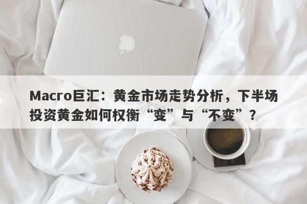 Macro巨汇：黄金市场走势分析，下半场投资黄金如何权衡“变”与“不变”？