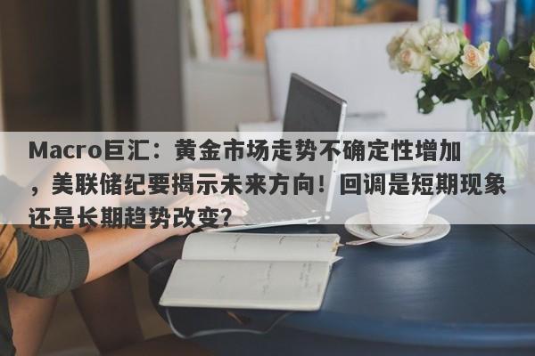 Macro巨汇：黄金市场走势不确定性增加，美联储纪要揭示未来方向！回调是短期现象还是长期趋势改变？