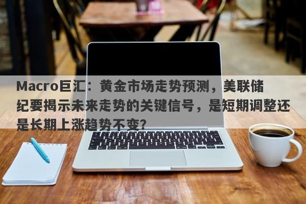 Macro巨汇：黄金市场走势预测，美联储纪要揭示未来走势的关键信号，是短期调整还是长期上涨趋势不变？