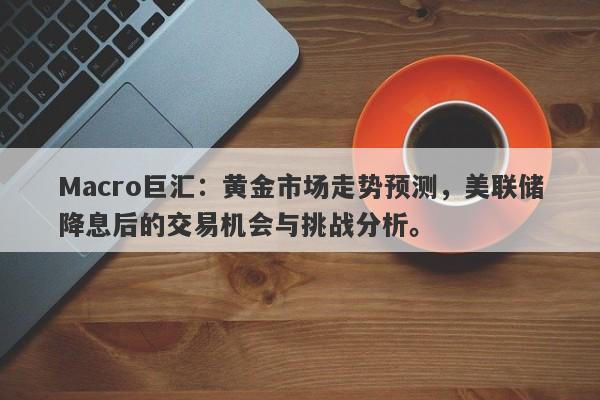 Macro巨汇：黄金市场走势预测，美联储降息后的交易机会与挑战分析。