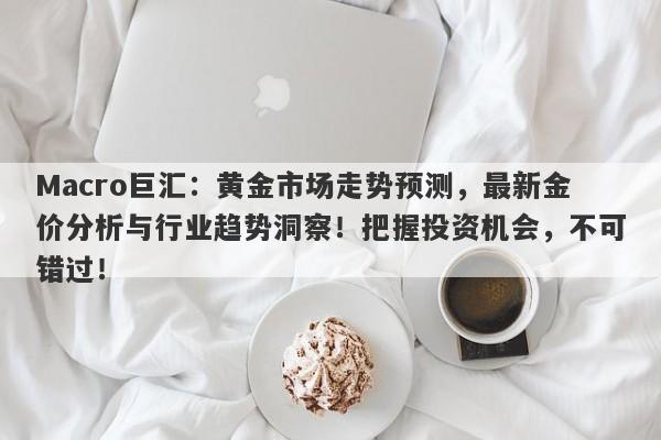 Macro巨汇：黄金市场走势预测，最新金价分析与行业趋势洞察！把握投资机会，不可错过！