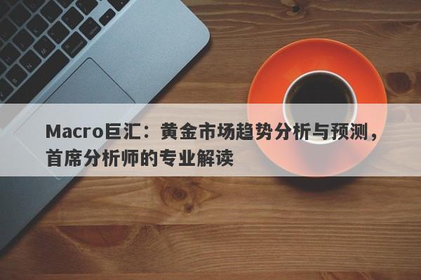 Macro巨汇：黄金市场趋势分析与预测，首席分析师的专业解读