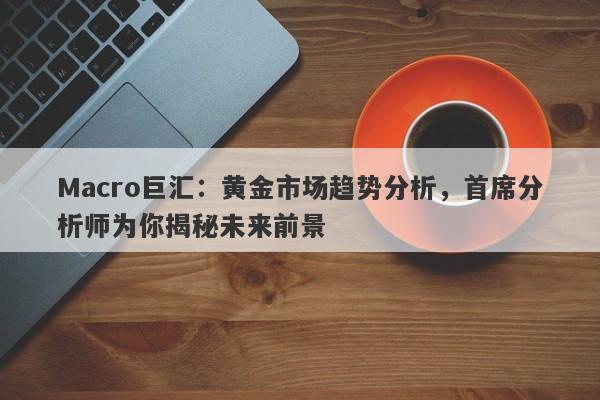 Macro巨汇：黄金市场趋势分析，首席分析师为你揭秘未来前景
