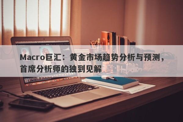 Macro巨汇：黄金市场趋势分析与预测，首席分析师的独到见解