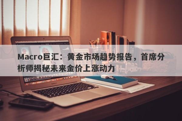Macro巨汇：黄金市场趋势报告，首席分析师揭秘未来金价上涨动力
