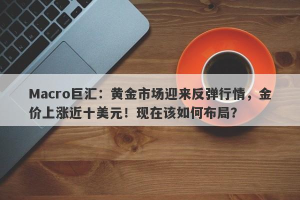 Macro巨汇：黄金市场迎来反弹行情，金价上涨近十美元！现在该如何布局？