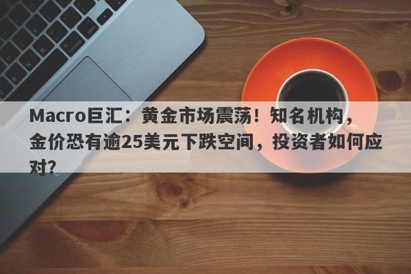 Macro巨汇：黄金市场震荡！知名机构，金价恐有逾25美元下跌空间，投资者如何应对？
