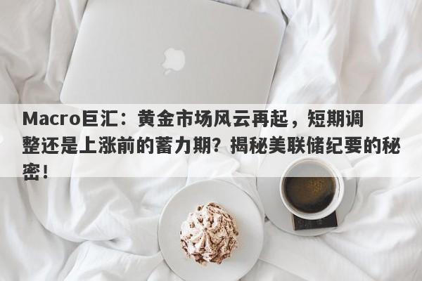Macro巨汇：黄金市场风云再起，短期调整还是上涨前的蓄力期？揭秘美联储纪要的秘密！