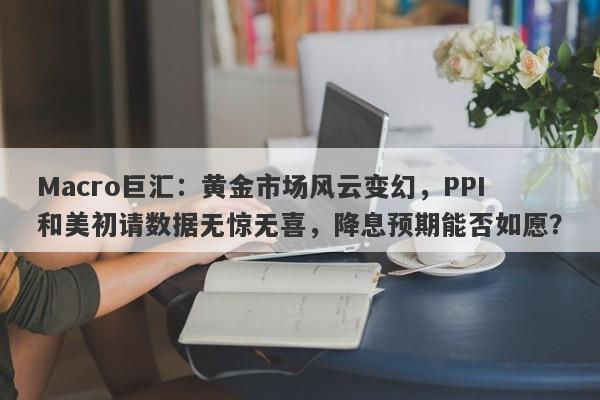 Macro巨汇：黄金市场风云变幻，PPI和美初请数据无惊无喜，降息预期能否如愿？