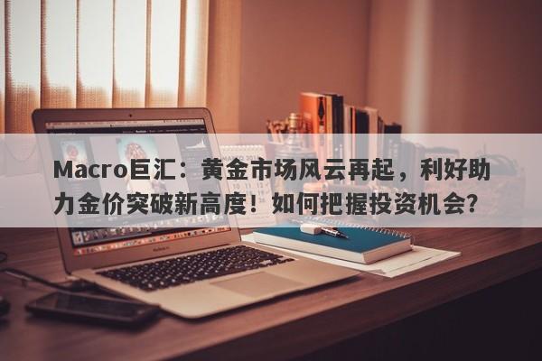 Macro巨汇：黄金市场风云再起，利好助力金价突破新高度！如何把握投资机会？