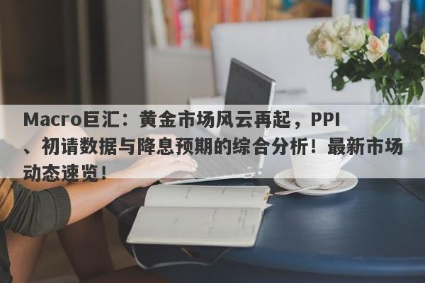 Macro巨汇：黄金市场风云再起，PPI、初请数据与降息预期的综合分析！最新市场动态速览！